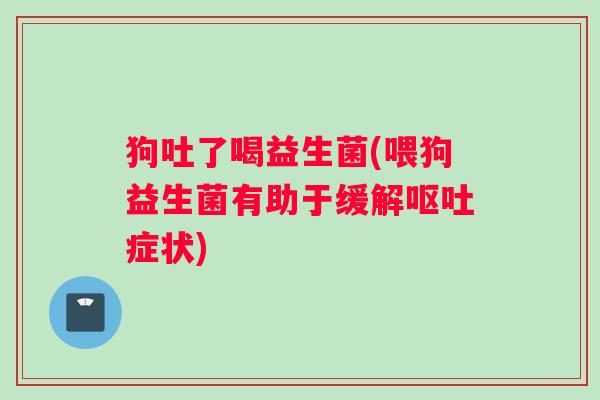 狗吐了喝益生菌(喂狗益生菌有助于缓解呕吐症状)
