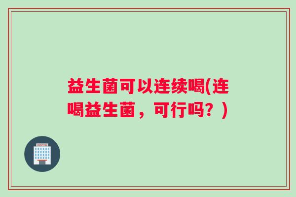 益生菌可以连续喝(连喝益生菌，可行吗？)