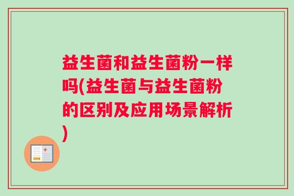 益生菌和益生菌粉一样吗(益生菌与益生菌粉的区别及应用场景解析)