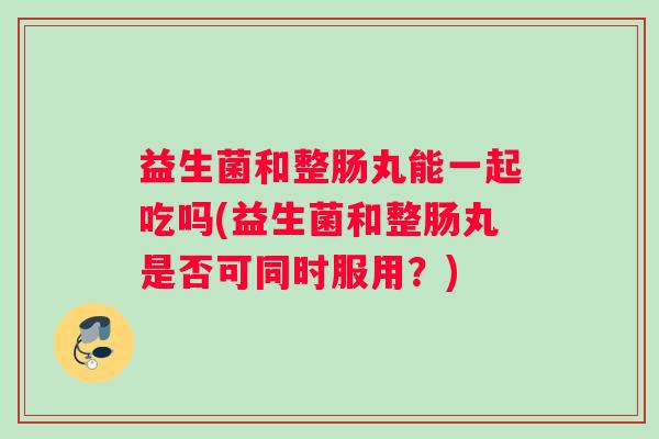 益生菌和整肠丸能一起吃吗(益生菌和整肠丸是否可同时服用?) 益生菌和整肠丸能一起吃吗(益生菌和整肠丸是否可同时服用?)