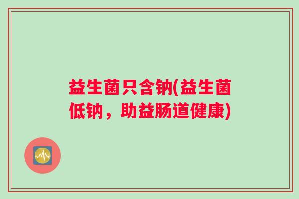 益生菌只含钠(益生菌低钠，助益肠道健康)