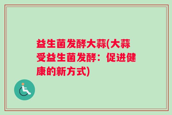 益生菌发酵大蒜(大蒜受益生菌发酵:促进健康的新方式) 益生菌发酵大蒜(大蒜受益生菌发酵:促进健康的新方式)