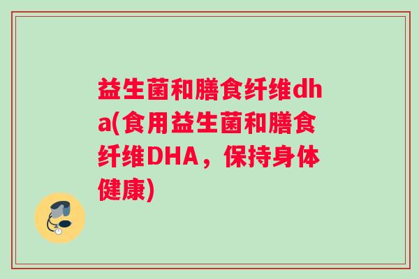 益生菌和膳食纤维dha(食用益生菌和膳食纤维DHA,保持身体健康) 益生菌和膳食纤维dha(食用益生菌和膳食纤维DHA,保持身体健康)