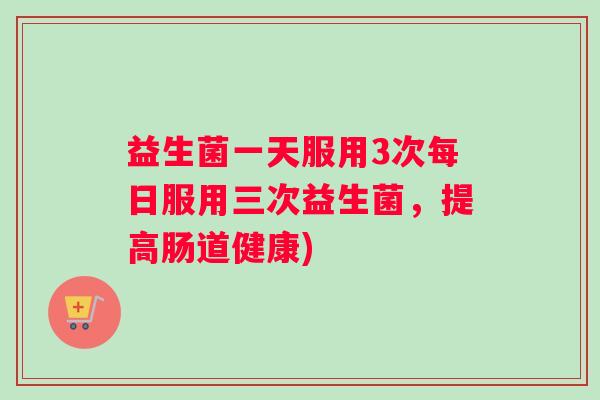 益生菌一天服用3次每日服用三次益生菌，提高肠道健康)