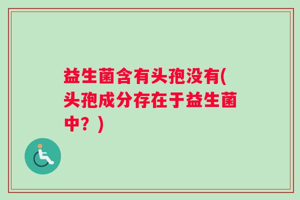 益生菌含有头孢没有(头孢成分存在于益生菌中？)