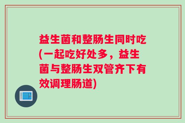 益生菌和整肠生同时吃(一起吃好处多，益生菌与整肠生双管齐下有效调理肠道)