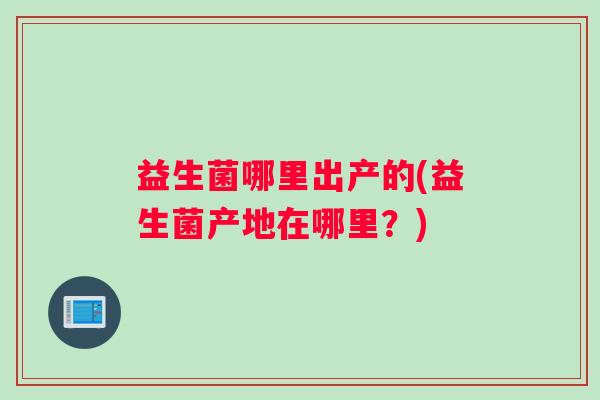 益生菌哪里出产的(益生菌产地在哪里?) 益生菌哪里出产的(益生菌产地在哪里?)