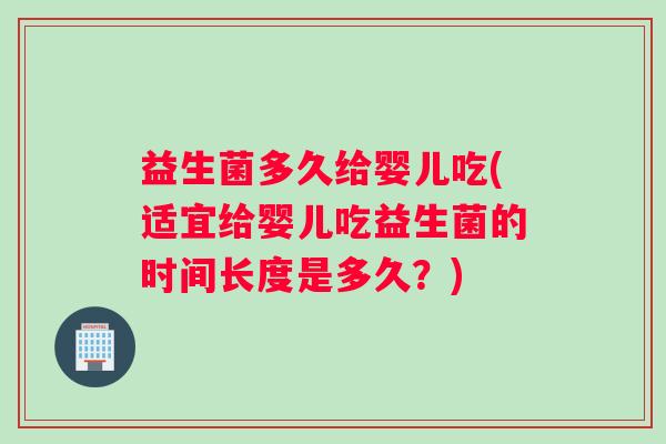 益生菌多久给婴儿吃(适宜给婴儿吃益生菌的时间长度是多久?) 益生菌多久给婴儿吃(适宜给婴儿吃益生菌的时间长度是多久?)