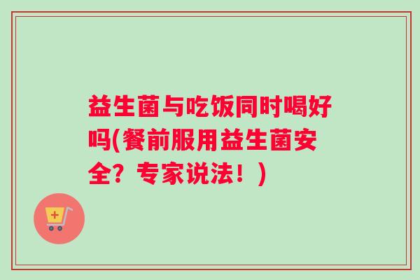 益生菌与吃饭同时喝好吗(餐前服用益生菌安全？专家说法！)