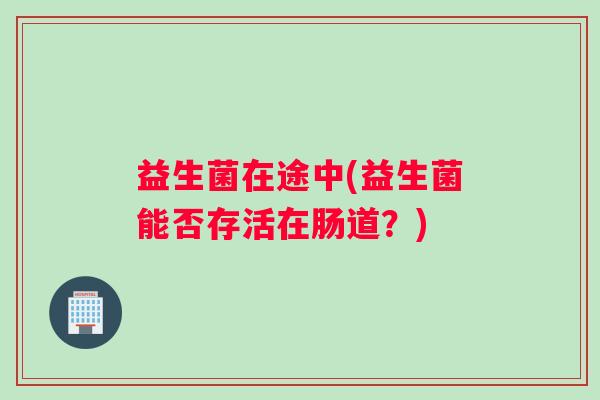 益生菌在途中(益生菌能否存活在肠道?) 益生菌在途中(益生菌能否存活在肠道?)