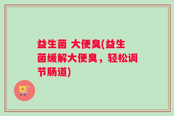 益生菌 大便臭(益生菌缓解大便臭,轻松调节肠道) 益生菌 大便臭(益生菌缓解大便臭,轻松调节肠道)