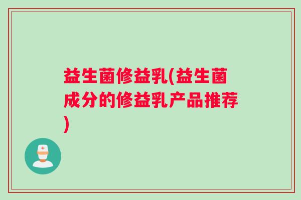 益生菌修益乳(益生菌成分的修益乳产品推荐)
