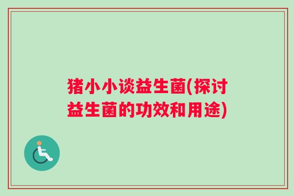 猪小小谈益生菌(探讨益生菌的功效和用途) 猪小小谈益生菌(探讨益生菌的功效和用途)
