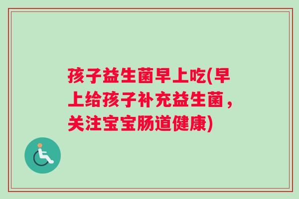 孩子益生菌早上吃(早上给孩子补充益生菌，关注宝宝肠道健康)