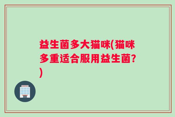 益生菌多大猫咪(猫咪多重适合服用益生菌?) 益生菌多大猫咪(猫咪多重适合服用益生菌?)