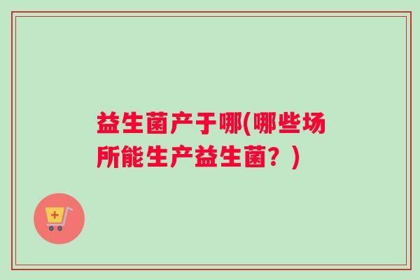 益生菌产于哪(哪些场所能生产益生菌？)