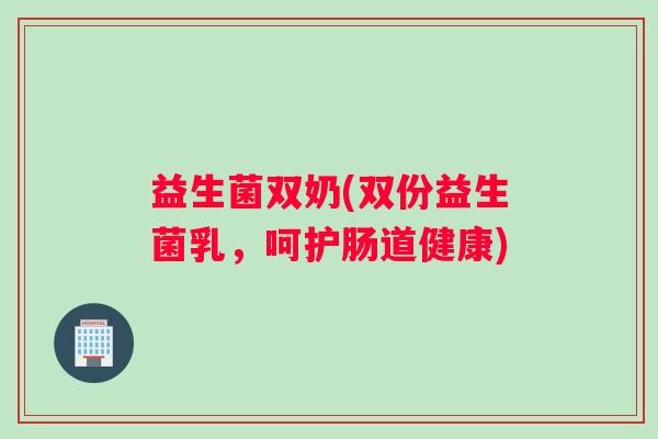 益生菌双奶(双份益生菌乳,呵护肠道健康) 益生菌双奶(双份益生菌乳,呵护肠道健康)
