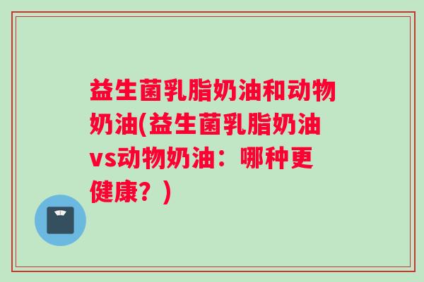 益生菌乳脂奶油和动物奶油(益生菌乳脂奶油vs动物奶油：哪种更健康？)