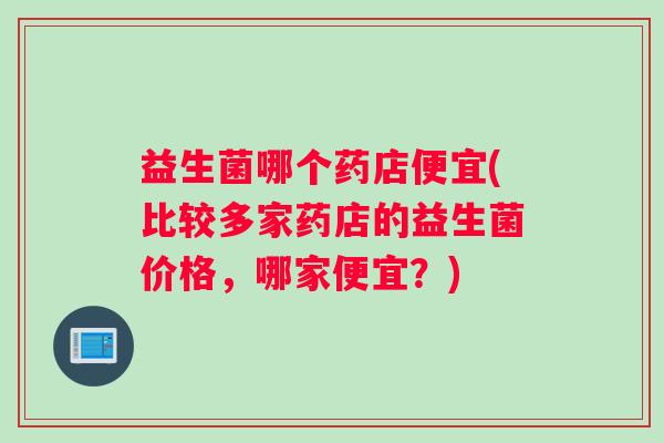 益生菌哪个药店便宜(比较多家药店的益生菌价格,哪家便宜?) 益生菌哪个药店便宜(比较多家药店的益生菌价格,哪家便宜?)