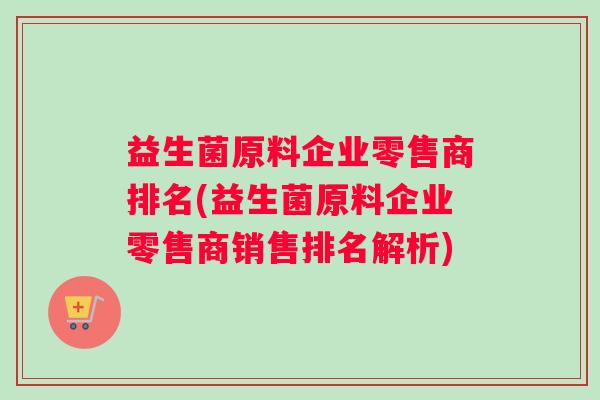 益生菌原料企业零售商排名(益生菌原料企业零售商销售排名解析) 益生菌原料企业零售商排名(益生菌原料企业零售商销售排名解析)