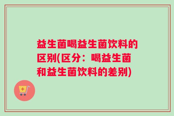 益生菌喝益生菌饮料的区别(区分：喝益生菌和益生菌饮料的差别)