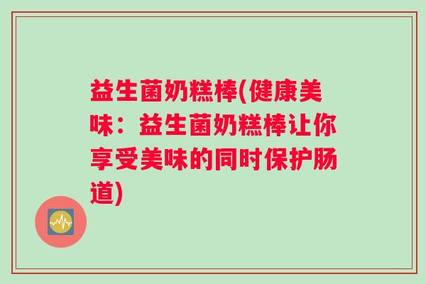 益生菌奶糕棒(健康美味：益生菌奶糕棒让你享受美味的同时保护肠道)