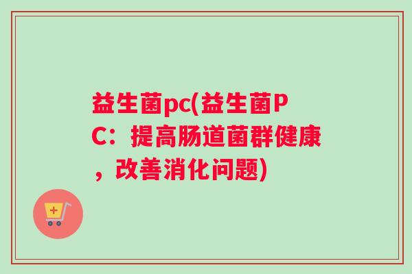 益生菌pc(益生菌PC:提高肠道菌群健康,改善消化问题) 益生菌pc(益生菌PC:提高肠道菌群健康,改善消化问题)