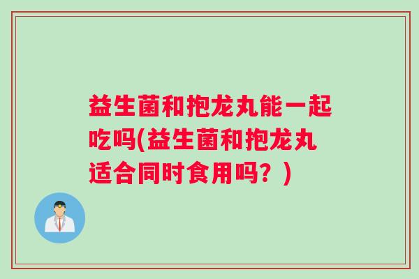 益生菌和抱龙丸能一起吃吗(益生菌和抱龙丸适合同时食用吗？)