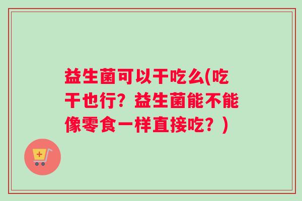 益生菌可以干吃么(吃干也行?益生菌能不能像零食一样直接吃?) 益生菌可以干吃么(吃干也行?益生菌能不能像零食一样直接吃?)