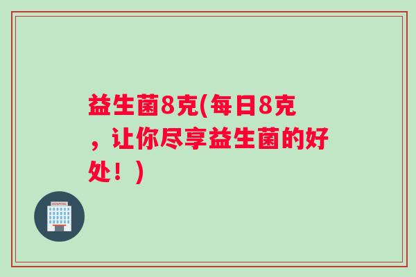 益生菌8克(每日8克,让你尽享益生菌的好处!) 益生菌8克(每日8克,让你尽享益生菌的好处!)