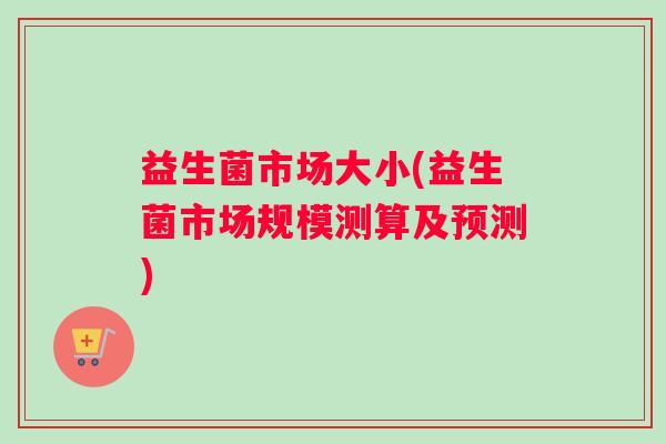 益生菌市场大小(益生菌市场规模测算及预测)