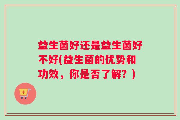 益生菌好还是益生菌好不好(益生菌的优势和功效，你是否了解？)