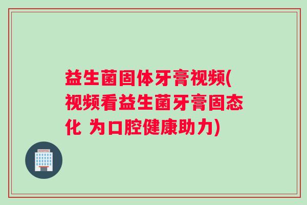 益生菌固体牙膏视频(视频看益生菌牙膏固态化 为口腔健康助力)