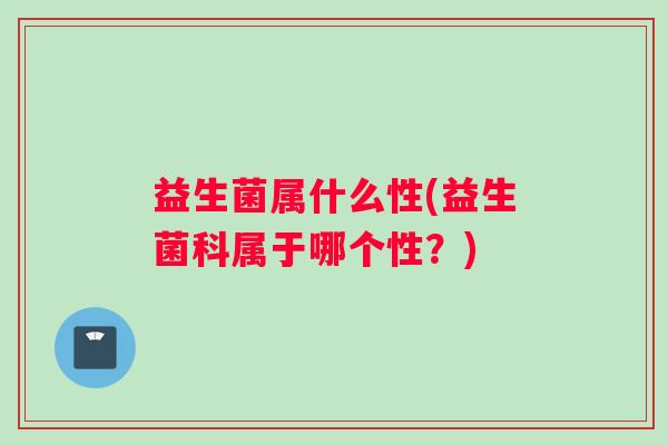 益生菌属什么性(益生菌科属于哪个性？)
