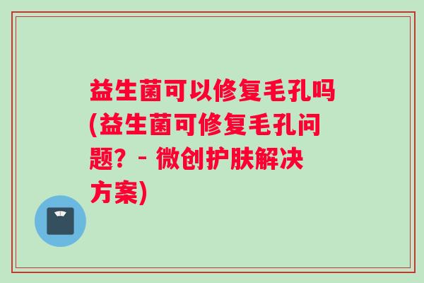 益生菌可以修复毛孔吗(益生菌可修复毛孔问题?- 微创护肤解决方案) 益生菌可以修复毛孔吗(益生菌可修复毛孔问题?- 微创护肤解决方案)