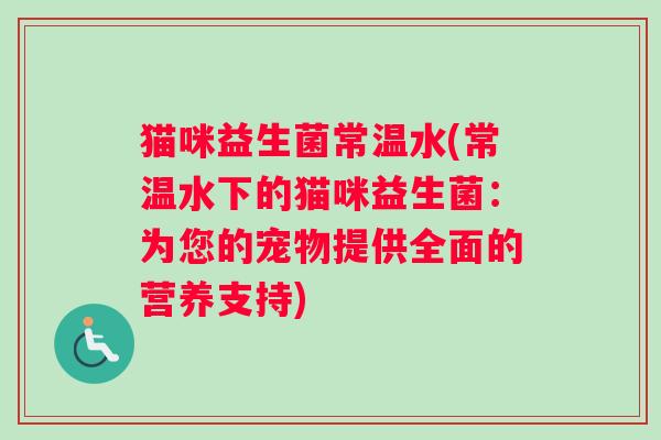 猫咪益生菌常温水(常温水下的猫咪益生菌：为您的宠物提供全面的营养支持)