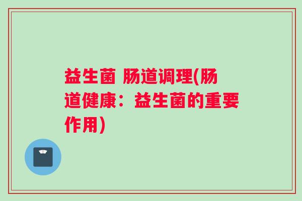 益生菌 肠道调理(肠道健康:益生菌的重要作用) 益生菌 肠道调理(肠道健康:益生菌的重要作用)