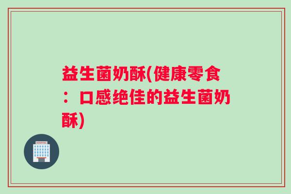 益生菌奶酥(健康零食：口感绝佳的益生菌奶酥)