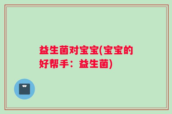 益生菌对宝宝(宝宝的好帮手:益生菌) 益生菌对宝宝(宝宝的好帮手:益生菌)