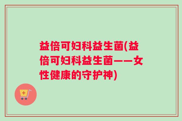 益倍可妇科益生菌(益倍可妇科益生菌——女性健康的守护神)