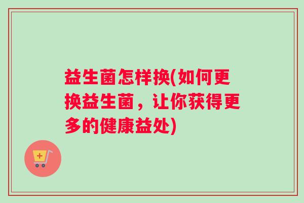益生菌怎样换(如何更换益生菌，让你获得更多的健康益处)