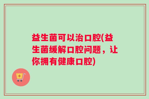 益生菌可以口腔(益生菌缓解口腔问题,让你拥有健康口腔) 益生菌可以口腔(益生菌缓解口腔问题,让你拥有健康口腔)