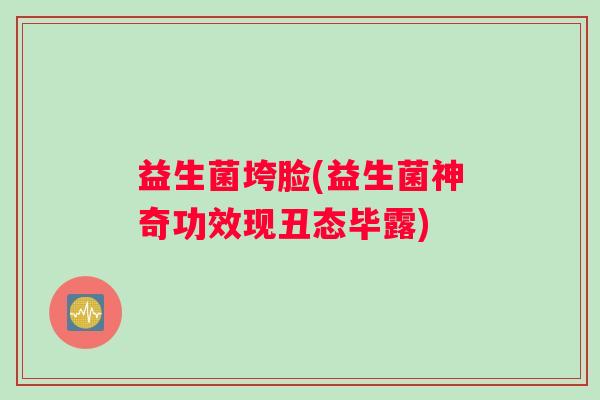 益生菌垮脸(益生菌神奇功效现丑态毕露)