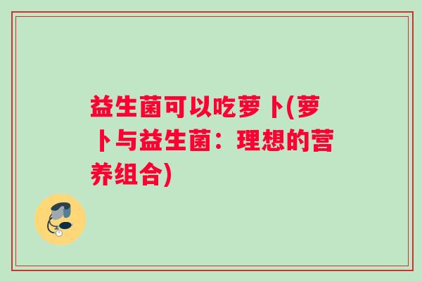 益生菌可以吃萝卜(萝卜与益生菌:理想的营养组合) 益生菌可以吃萝卜(萝卜与益生菌:理想的营养组合)