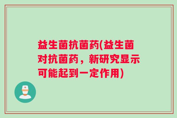 益生菌抗菌药(益生菌对抗菌药，新研究显示可能起到一定作用)