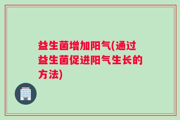 益生菌增加阳气(通过益生菌促进阳气生长的方法)