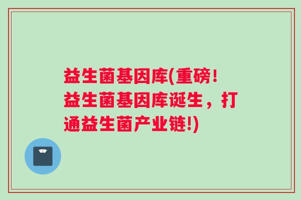 益生菌基因库(重磅！益生菌基因库诞生，打通益生菌产业链!)