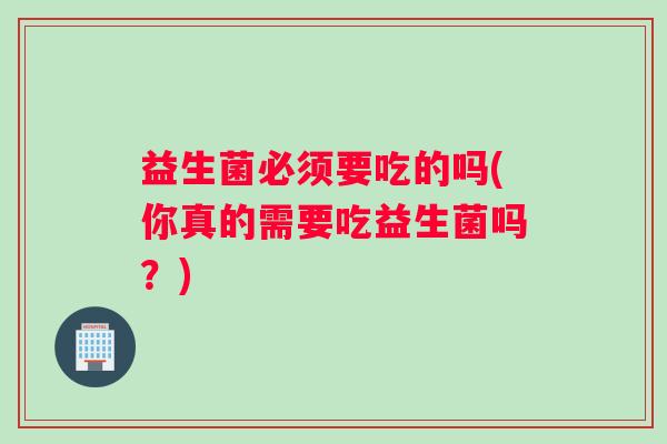 益生菌必须要吃的吗(你真的需要吃益生菌吗？)