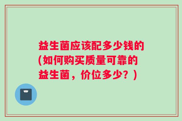益生菌应该配多少钱的(如何购买质量可靠的益生菌,价位多少?) 益生菌应该配多少钱的(如何购买质量可靠的益生菌,价位多少?)