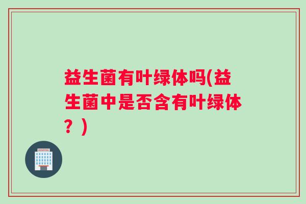 益生菌有叶绿体吗(益生菌中是否含有叶绿体？)